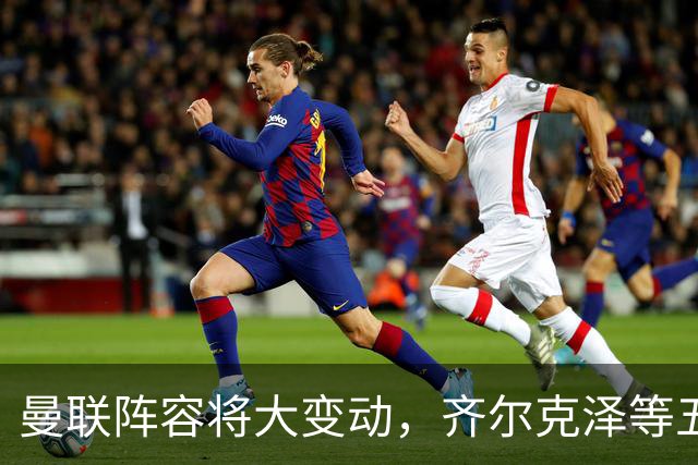 曼联阵容将大变动，齐尔克泽等五名球员面临离队
