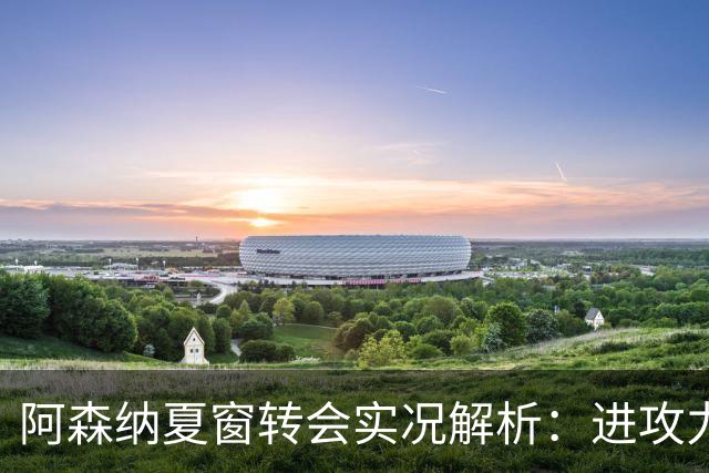 阿森纳夏窗转会实况解析：进攻力量不足 难挡曼城威胁